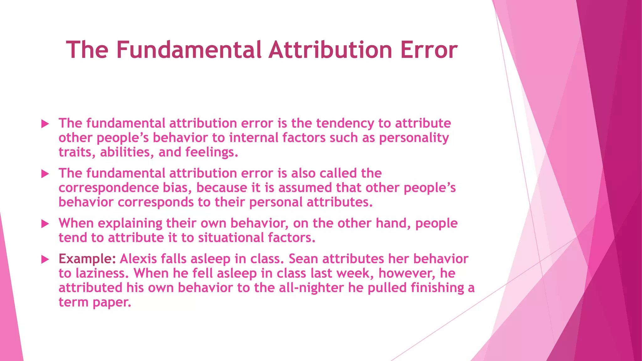 The Fundamental Attribution Error
 The fundamental attribution error is the tendency to attribute
other people’s behavior to internal factors such as personality
traits, abilities, and feelings.
 The fundamental attribution error is also called the
correspondence bias, because it is assumed that other people’s
behavior corresponds to their personal attributes.
 When explaining their own behavior, on the other hand, people
tend to attribute it to situational factors.
 Example: Alexis falls asleep in class. Sean attributes her behavior
to laziness. When he fell asleep in class last week, however, he
attributed his own behavior to the all-nighter he pulled finishing a
term paper.
 