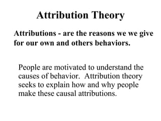Attribution Theory 
Attributions - are the reasons we we give 
for our own and others behaviors. 
People are motivated to understand the 
causes of behavior. Attribution theory 
seeks to explain how and why people 
make these causal attributions. 
 