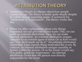  Attribution Theory is a theory about how people
explain things. The theory is really quite simple despite
its rather strange sounding name. A synonym for
"attribution" is "explanation". The theory works like
this.
 When we offer explanations about why things
happened, we can give one of two types. One, we can
make an external attribution. Two, we can make
internal attribution. An external attribution assigns
causality to an outside agent or force. Or as kids would
say, "The devil made me do it." An external attribution
claims that some outside thing motivated the event. By
contrast, an internal attribution assigns causality to
factors within the person. Or as the sinner would say,
"I'm guilty, grant me forgiveness." An internal
attribution claims that the person was directly
responsible for the event.
 