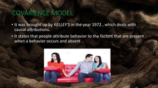 COVARIENCE MODEL
• It was brought up by KELLEY'S in the year 1972 , which deals with
causal attributions.
• It states that people attribute behavior to the factors that are present
when a behavior occurs and absent .
 
