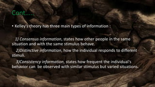 Cont......
• Kelley's theory has three main types of information :
1) Consensus information, states how other people in the same
situation and with the same stimulus behave.
2)Distinctive information, how the individual responds to different
stimuli.
3)Consistency information, states how frequent the individual's
behavior can be observed with similar stimulus but varied situations.
 