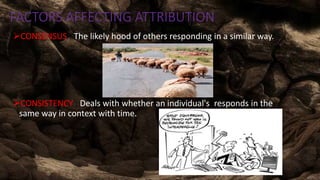 FACTORS AFFECTING ATTRIBUTION
CONSENSUS : The likely hood of others responding in a similar way.
CONSISTENCY : Deals with whether an individual's responds in the
same way in context with time.
 