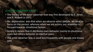 2) ACTOR OBSERVER EFFECT :
• The theory of the actor-observer bias was first developed by E. Jones
and R. Nisbett in 1971.
• His explanation was that when we observe other people, we tend to
focus on the person, whereas when we are actors, our attention is
focused towards situational factors.
• Simply It means that It Attributes own behavior mainly to situational
cases but others behavior to internal cases.
• The actor observer bias is used less frequently with people one knows
well.
 