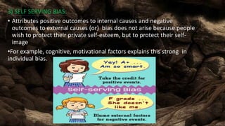 3) SELF SERVING BIAS:
• Attributes positive outcomes to internal causes and negative
outcomes to external causes (or) bias does not arise because people
wish to protect their private self-esteem, but to protect their self-
image
•For example, cognitive, motivational factors explains this strong in
individual bias.
 