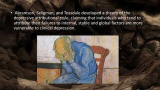 • Abramson, Seligman, and Teasdale developed a theory of the
depressive attributional style, claiming that individuals who tend to
attribute their failures to internal, stable and global factors are more
vulnerable to clinical depression.
 