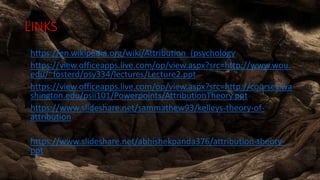 LINKS
• https://en.wikipedia.org/wiki/Attribution_(psychology
• https://view.officeapps.live.com/op/view.aspx?src=http://www.wou.
edu/~fosterd/psy334/lectures/Lecture2.ppt
• https://view.officeapps.live.com/op/view.aspx?src=http://courses.wa
shington.edu/psii101/Powerpoints/AttributionTheory.ppt
• https://www.slideshare.net/sammathew93/kelleys-theory-of-
attribution
• https://www.slideshare.net/abhishekpanda376/attribution-theory-
ppt
 