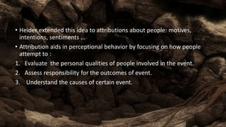 • Heider extended this idea to attributions about people: motives,
intentions, sentiments …
• Attribution aids in perceptional behavior by focusing on how people
attempt to :
1. Evaluate the personal qualities of people involved in the event.
2. Assess responsibility for the outcomes of event.
3. Understand the causes of certain event.
 