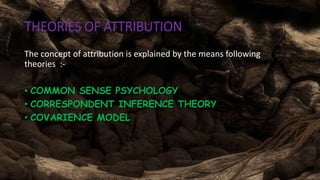 THEORIES OF ATTRIBUTIONS
The concept of attribution is explained by the means following
theories :-
• COMMON SENSE PSYCHOLOGY
• CORRESPONDENT INFERENCE THEORY
• COVARIENCE MODEL
 