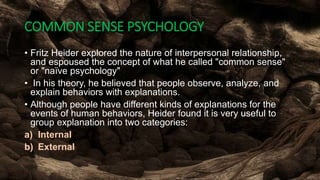 COMMON SENSE PSYCHOLOGY
• Fritz Heider explored the nature of interpersonal relationship,
and espoused the concept of what he called "common sense"
or "naïve psychology"
• In his theory, he believed that people observe, analyze, and
explain behaviors with explanations.
• Although people have different kinds of explanations for the
events of human behaviors, Heider found it is very useful to
group explanation into two categories:
a) Internal
b) External
 