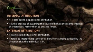Cont........
INTERNAL ATTRIBUTION :
• It is also called dispositional attribution.
• It is the process of assigning the cause of behavior to some internal
characteristic, rather than to outside forces.
EXTERNAL ATTRIBUTION :
• It is also called situational attribution.
• It refers to interpreting someone's behavior as being caused by the
situation that the individual is in.
 