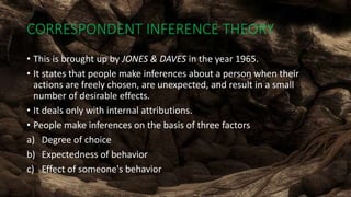 CORRESPONDENT INFERENCE THEORY
• This is brought up by JONES & DAVES in the year 1965.
• It states that people make inferences about a person when their
actions are freely chosen, are unexpected, and result in a small
number of desirable effects.
• It deals only with internal attributions.
• People make inferences on the basis of three factors
a) Degree of choice
b) Expectedness of behavior
c) Effect of someone's behavior
 