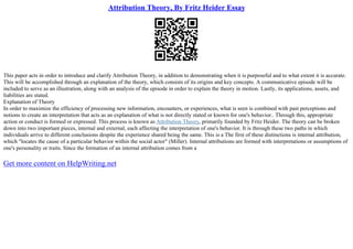 Attribution Theory, By Fritz Heider Essay
This paper acts in order to introduce and clarify Attribution Theory, in addition to demonstrating when it is purposeful and to what extent it is accurate.
This will be accomplished through an explanation of the theory, which consists of its origins and key concepts. A communicative episode will be
included to serve as an illustration, along with an analysis of the episode in order to explain the theory in motion. Lastly, its applications, assets, and
liabilities are stated.
Explanation of Theory
In order to maximize the efficiency of processing new information, encounters, or experiences, what is seen is combined with past perceptions and
notions to create an interpretation that acts as an explanation of what is not directly stated or known for one's behavior.. Through this, appropriate
action or conduct is formed or expressed. This process is known as Attribution Theory, primarily founded by Fritz Heider. The theory can be broken
down into two important pieces, internal and external, each affecting the interpretation of one's behavior. It is through these two paths in which
individuals arrive to different conclusions despite the experience shared being the same. This is a The first of these distinctions is internal attribution,
which "locates the cause of a particular behavior within the social actor" (Miller). Internal attributions are formed with interpretations or assumptions of
one's personality or traits. Since the formation of an internal attribution comes from a
Get more content on HelpWriting.net
 