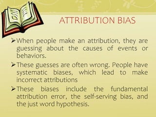 ATTRIBUTION BIAS
When people make an attribution, they are
guessing about the causes of events or
behaviors.
These guesses are often wrong. People have
systematic biases, which lead to make
incorrect attributions
These biases include the fundamental
attribution error, the self-serving bias, and
the just word hypothesis.
 