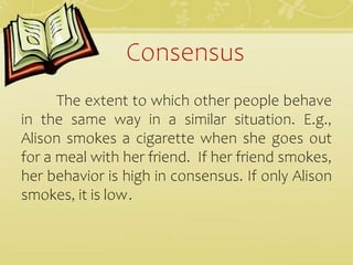 Consensus
The extent to which other people behave
in the same way in a similar situation. E.g.,
Alison smokes a cigarette when she goes out
for a meal with her friend. If her friend smokes,
her behavior is high in consensus. If only Alison
smokes, it is low.
 