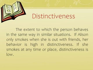 Distinctiveness
The extent to which the person behaves
in the same way in similar situations. If Alison
only smokes when she is out with friends, her
behavior is high in distinctiveness. If she
smokes at any time or place, distinctiveness is
low.
 
