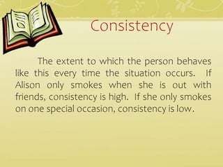 Consistency
The extent to which the person behaves
like this every time the situation occurs. If
Alison only smokes when she is out with
friends, consistency is high. If she only smokes
on one special occasion, consistency is low.
 