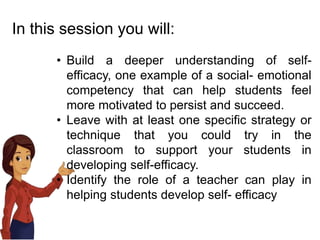 In this session you will:
• Build a deeper understanding of self-
efficacy, one example of a social- emotional
competency that can help students feel
more motivated to persist and succeed.
• Leave with at least one specific strategy or
technique that you could try in the
classroom to support your students in
developing self-efficacy.
• Identify the role of a teacher can play in
helping students develop self- efficacy
 