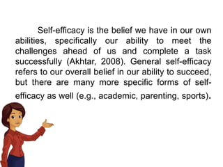 Self-efficacy is the belief we have in our own
abilities, specifically our ability to meet the
challenges ahead of us and complete a task
successfully (Akhtar, 2008). General self-efficacy
refers to our overall belief in our ability to succeed,
but there are many more specific forms of self-
efficacy as well (e.g., academic, parenting, sports).
 