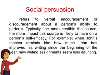 Social persuasion
refers to verbal encouragement or
discouragement about a person’s ability to
perform. Typically, the more credible the source,
the more impact this source is likely to have on a
person’s self-efficacy. For example; when John’s
teacher reminds him how much John has
improved his writing since the beginning of the
year, new writing assignments seem less daunting.
 