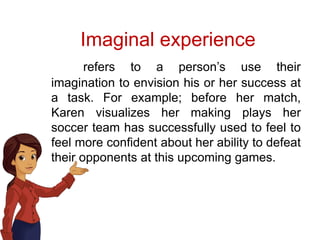Imaginal experience
refers to a person’s use their
imagination to envision his or her success at
a task. For example; before her match,
Karen visualizes her making plays her
soccer team has successfully used to feel to
feel more confident about her ability to defeat
their opponents at this upcoming games.
 
