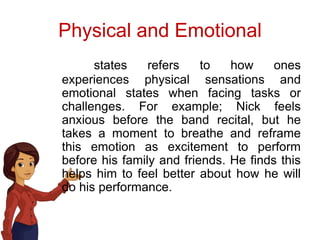 Physical and Emotional
states refers to how ones
experiences physical sensations and
emotional states when facing tasks or
challenges. For example; Nick feels
anxious before the band recital, but he
takes a moment to breathe and reframe
this emotion as excitement to perform
before his family and friends. He finds this
helps him to feel better about how he will
do his performance.
 
