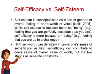 Self-Efficacy vs. Self-Esteem
• Self-esteem is conceptualized as a sort of general or
overall feeling of one’s worth or value (Neill, 2005).
While self-esteem is focused more on “being” (e.g.,
feeling that you are perfectly acceptable as you are),
self-efficacy is more focused on “doing” (e.g., feeling
that you are up to a challenge).
• High self-worth can definitely improve one’s sense of
self-efficacy, as high self-efficacy can contribute to
one’s sense of overall value or worth, but the two
stands as separate constructs.
 