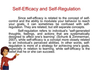 Self-Efficacy and Self-Regulation
Since self-efficacy is related to the concept of self-
control and the ability to modulate your behavior to reach
your goals, it can sometimes be confused with self-
regulation. They are related, but still separate concepts.
Self-regulation refers to individual’s “self-generated
thoughts, feelings, and actions that are systematically
designed to affect one’s learning” (Schunk & Zimmerman,
2007), while self-efficacy is a concept more closely related
to an individual’s perceived abilities. In other words, self-
regulation is more of a strategy for achieving one’s goals,
especially in relation to learning, while self-efficacy is the
belief that he or she can succeed.
 