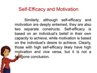Self-Efficacy and Motivation
Similarly, although self-efficacy and
motivation are deeply entwined, they are also
two separate constructs. Self-efficacy is
based on an individual’s belief in their own
capacity to achieve, while motivation is based
on the individual’s desire to achieve. Clearly,
those with high self-efficacy likely have high
motivation and vice versa, but it is not a
foregone conclusion.
 
