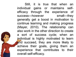 Still, it is true that when an
individual gains or maintains self-
efficacy through the experience of
success—however small—they
generally get a boost in motivation to
continue learning and making progress
(Mayer, 2010). The relationship can
also work in the other direction to create
a sort of success cycle; when an
individual is highly motivated to learn
and succeed, they are more likely to
achieve their goals, giving them an
experience that contributes to their
overall self-efficacy.
 