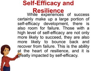 Self-Efficacy and
Resilience
While experiences of success
certainly make up a large portion of
self-efficacy development, there is
also room for failure. Those with a
high level of self-efficacy are not only
more likely to succeed, they are also
more likely to bounce back and
recover from failure. This is the ability
at the heart of resilience, and it is
greatly impacted by self-efficacy.
 