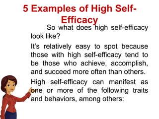 5 Examples of High Self-
Efficacy
So what does high self-efficacy
look like?
It’s relatively easy to spot because
those with high self-efficacy tend to
be those who achieve, accomplish,
and succeed more often than others.
High self-efficacy can manifest as
one or more of the following traits
and behaviors, among others:
 