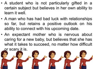 • A student who is not particularly gifted in a
certain subject but believes in her own ability to
learn it well.
• A man who has had bad luck with relationships
so far, but retains a positive outlook on his
ability to connect with his upcoming date.
• An expectant mother who is nervous about
caring for a new baby, but believes that she has
what it takes to succeed, no matter how difficult
or scary it is.
•
 
