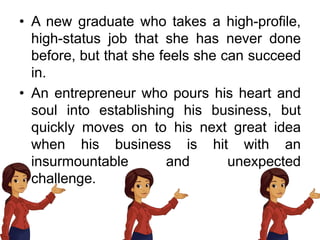 • A new graduate who takes a high-profile,
high-status job that she has never done
before, but that she feels she can succeed
in.
• An entrepreneur who pours his heart and
soul into establishing his business, but
quickly moves on to his next great idea
when his business is hit with an
insurmountable and unexpected
challenge.
 