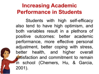 Increasing Academic
Performance in Students
Students with high self-efficacy
also tend to have high optimism, and
both variables result in a plethora of
positive outcomes: better academic
performance, more effective personal
adjustment, better coping with stress,
better health, and higher overall
satisfaction and commitment to remain
in school (Chemers, Hu, & Garcia,
2001).
 