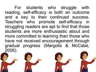 For students who struggle with
reading, self-efficacy is both an outcome
and a key to their continued success.
Teachers who promote self-efficacy in
struggling readers are apt to find that those
students are more enthusiastic about and
more committed to learning than those who
have not received encouragement through
gradual progress (Margolis & McCabe,
2006).
 