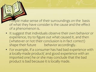 • People make sense of their surroundings on the basis
of what they have consider is the cause and the effect
of a phenomenon is.
• It suggest that individuals observe their own behavior or
experience, try to figure out what caused it, and then
(whatever or not their conclusion is in fact correct)
shape their future behavior accordingly.
• For example, if a consumer has had bad experience with
a locally-made product( and good experience with an
imported one) he or she may conclude that the bad
product is bad because it is locally made.
 