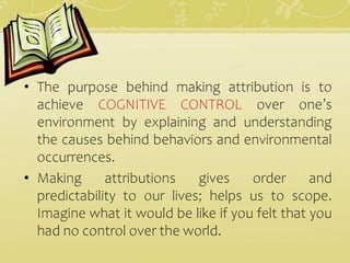 • The purpose behind making attribution is to
achieve COGNITIVE CONTROL over one’s
environment by explaining and understanding
the causes behind behaviors and environmental
occurrences.
• Making attributions gives order and
predictability to our lives; helps us to scope.
Imagine what it would be like if you felt that you
had no control over the world.
 