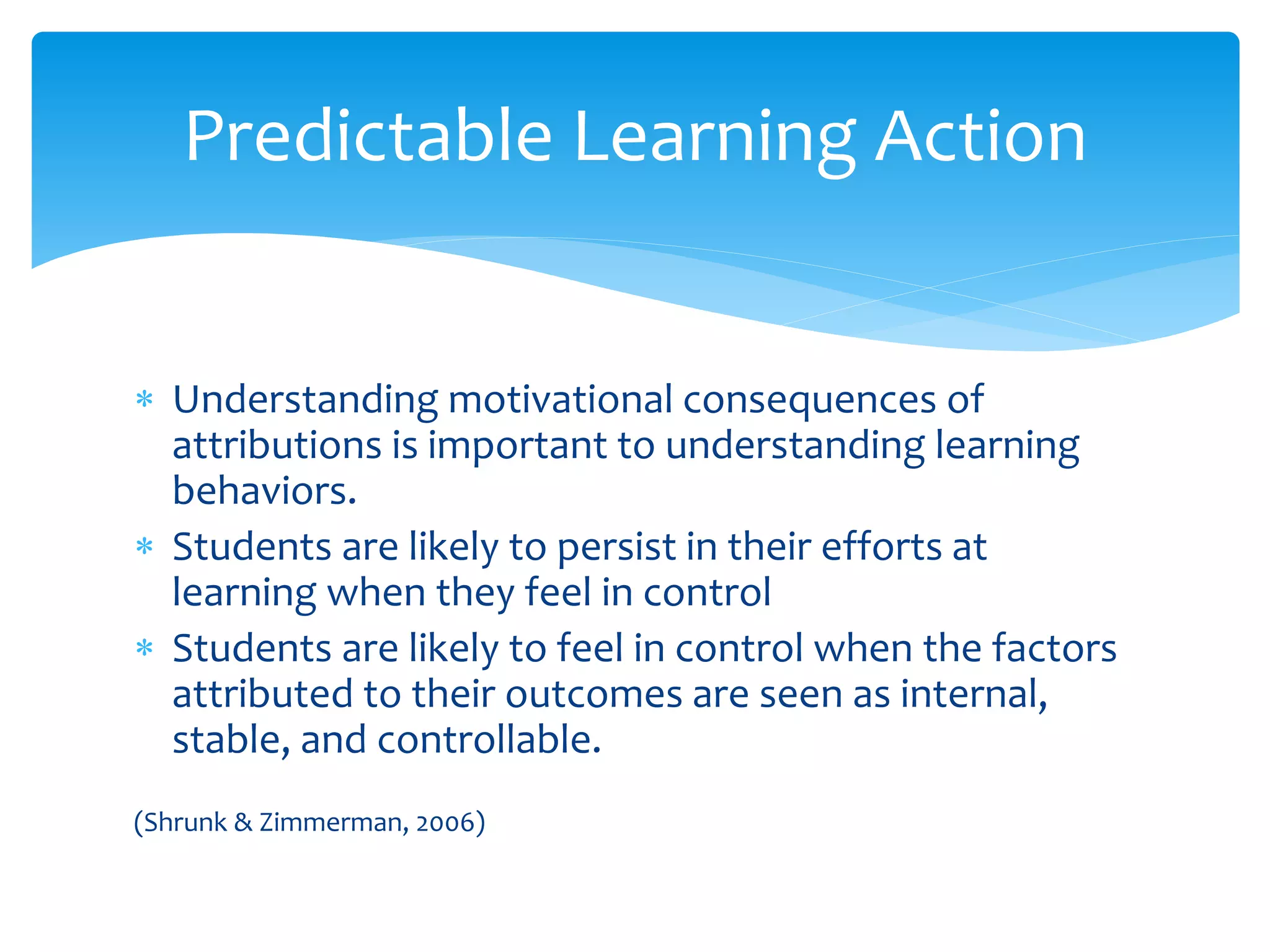  Understanding motivational consequences of
attributions is important to understanding learning
behaviors.
 Students are likely to persist in their efforts at
learning when they feel in control
 Students are likely to feel in control when the factors
attributed to their outcomes are seen as internal,
stable, and controllable.
(Shrunk & Zimmerman, 2006)
Predictable Learning Action
 