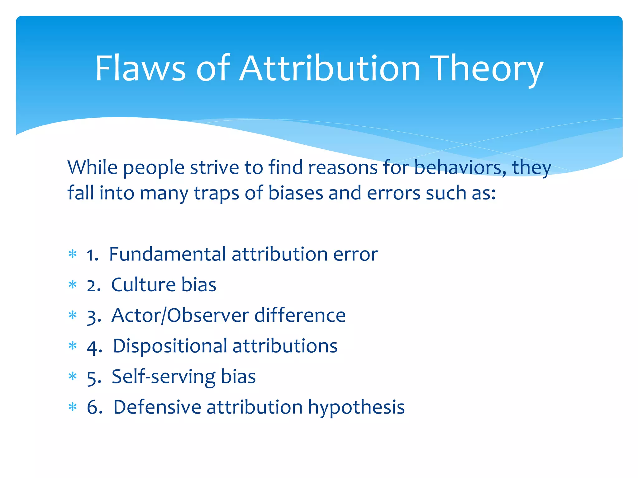While people strive to find reasons for behaviors, they
fall into many traps of biases and errors such as:
 1. Fundamental attribution error
 2. Culture bias
 3. Actor/Observer difference
 4. Dispositional attributions
 5. Self-serving bias
 6. Defensive attribution hypothesis
Flaws of Attribution Theory
 