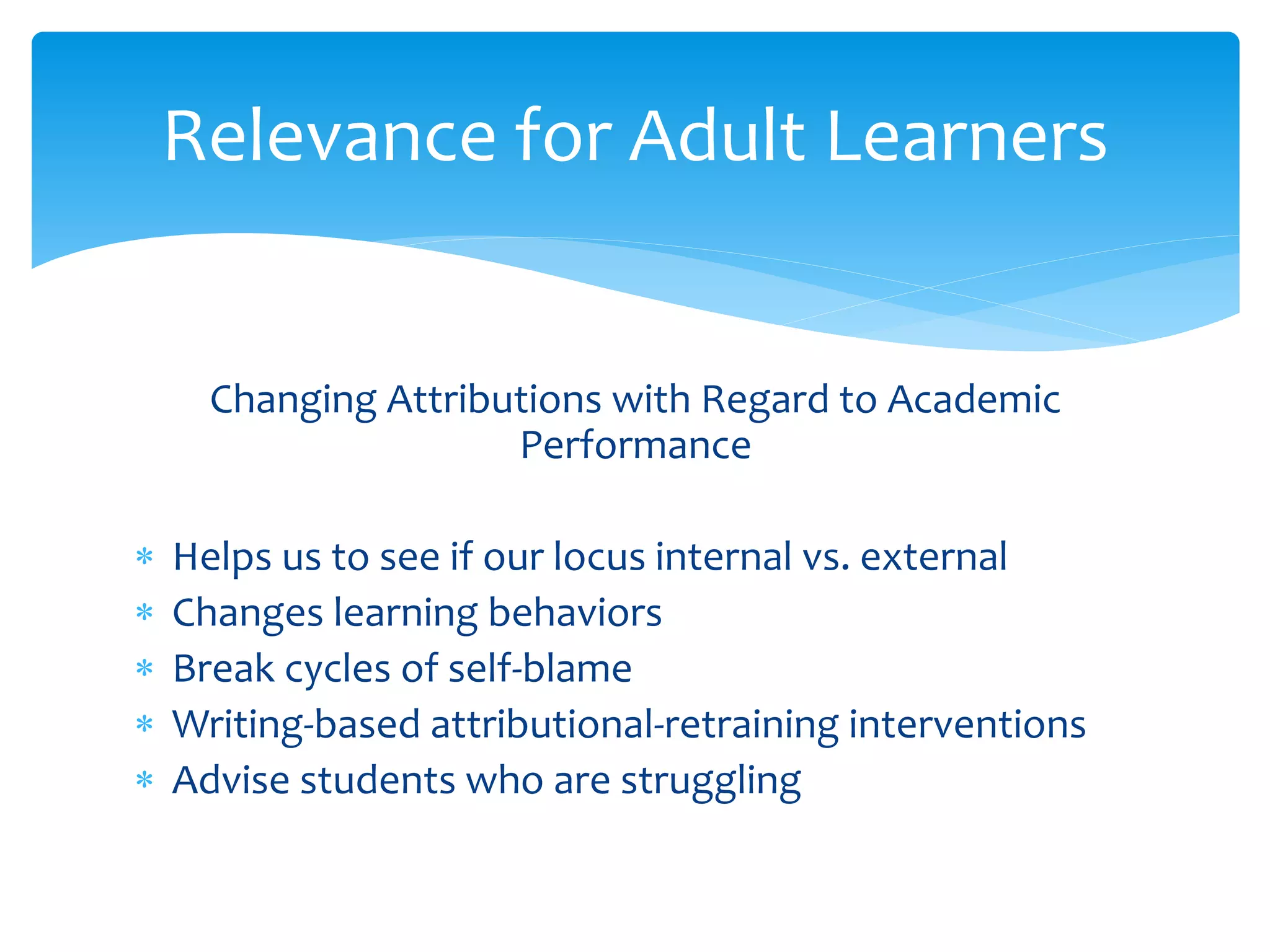 Relevance for Adult Learners
Changing Attributions with Regard to Academic
Performance
 Helps us to see if our locus internal vs. external
 Changes learning behaviors
 Break cycles of self-blame
 Writing-based attributional-retraining interventions
 Advise students who are struggling
 