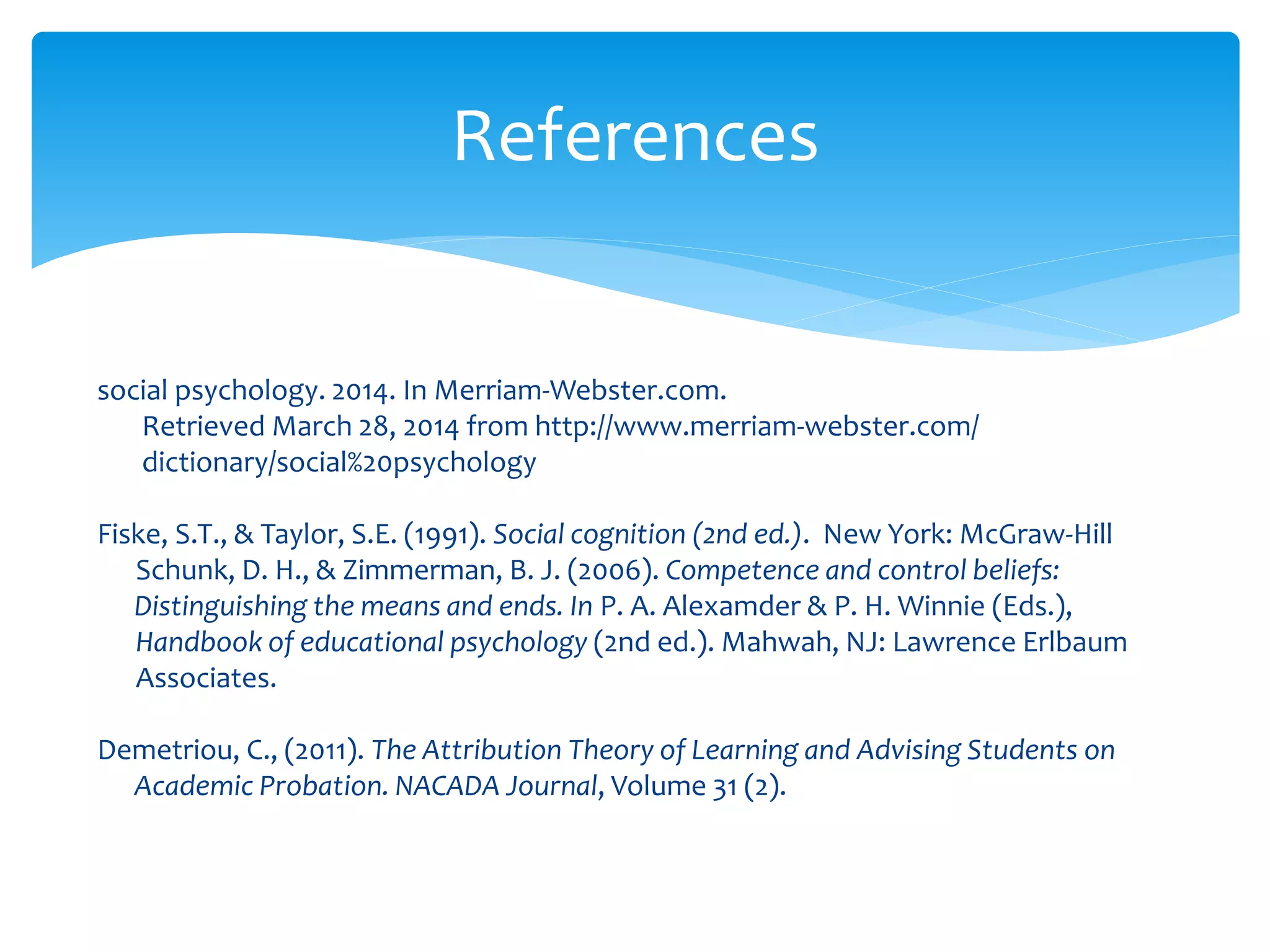 social psychology. 2014. In Merriam-Webster.com.
Retrieved March 28, 2014 from http://www.merriam-webster.com/
dictionary/social%20psychology
Fiske, S.T., & Taylor, S.E. (1991). Social cognition (2nd ed.). New York: McGraw-Hill
Schunk, D. H., & Zimmerman, B. J. (2006). Competence and control beliefs:
Distinguishing the means and ends. In P. A. Alexamder & P. H. Winnie (Eds.),
Handbook of educational psychology (2nd ed.). Mahwah, NJ: Lawrence Erlbaum
Associates.
Demetriou, C., (2011). The Attribution Theory of Learning and Advising Students on
Academic Probation. NACADA Journal, Volume 31 (2).
References
 