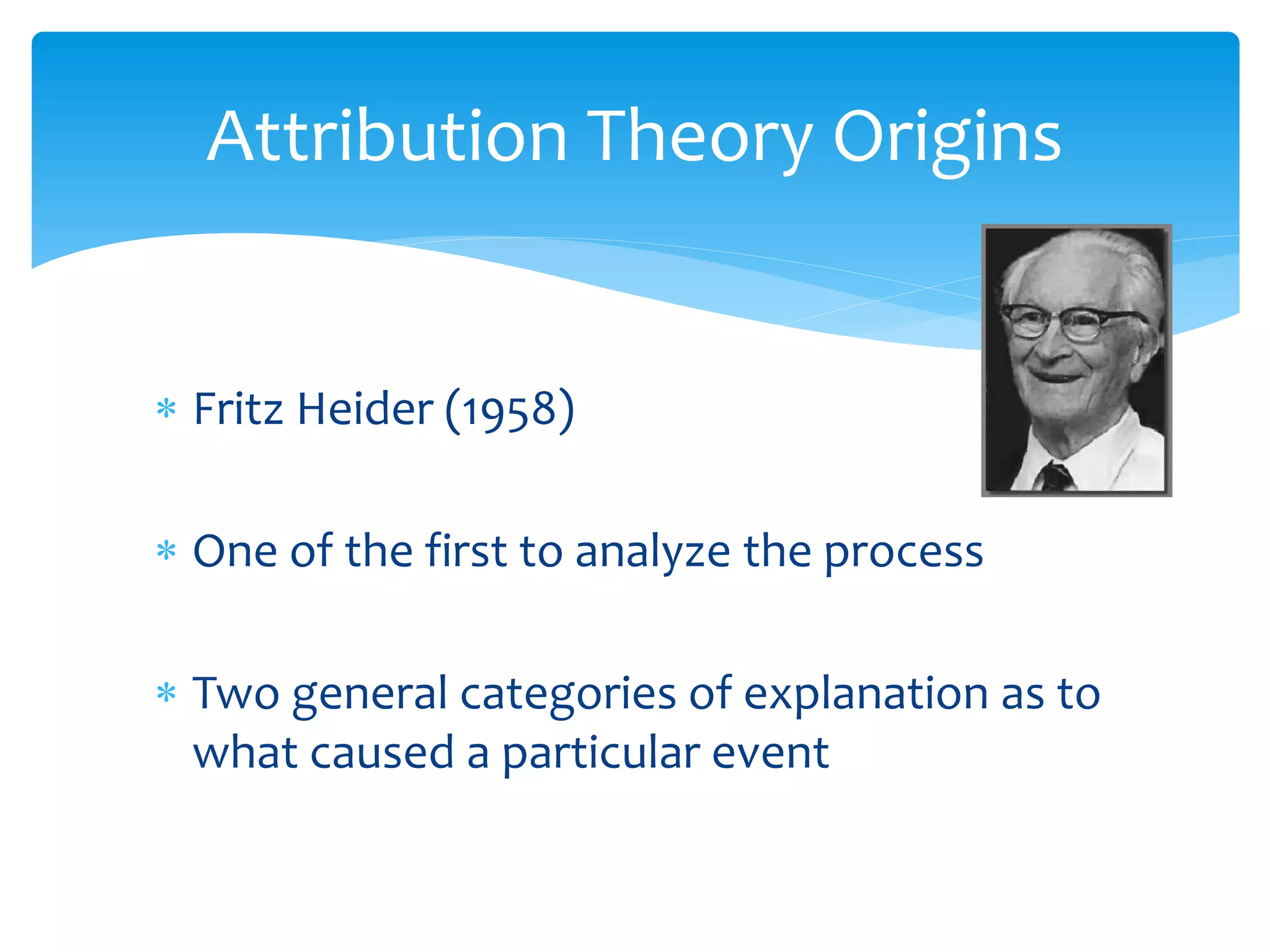  Fritz Heider (1958)
 One of the first to analyze the process
 Two general categories of explanation as to
what caused a particular event
Attribution Theory Origins
 