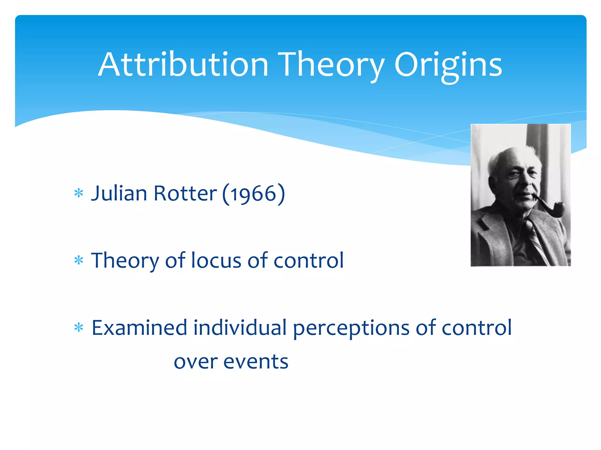  Julian Rotter (1966)
 Theory of locus of control
 Examined individual perceptions of control
over events
Attribution Theory Origins
 