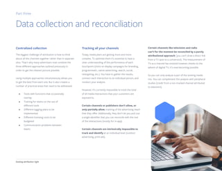 Getting attribution right 11
Centralized collection
The biggest challenge of attribution is how to think
about all the channels together rather than in separate
silos. That's why many advertisers now combine the
three different approaches outlined previously in
order to get the clearest picture possible.
Using multiple approaches simultaneously allows you
to get the best from each one. But it also creates a
number of practical areas that need to be addressed:
•	 Tools with functions that occasionally
overlap
•	 Training for teams on the use of
different tools
•	 Different tagging plans to be
implemented
•	 Different licensing costs to be
budgeted
•	 Communication problems between
teams
Tracking all your channels
Today, media plans are getting more and more
complex. To optimize them it’s essential to have a
clear understanding of the performance of each
touchpoint (clicks on display campaigns for branding,
programmatic, native advertising, search, social,
retargeting, etc.). You have to gather the results,
connect each interaction to an individual person, and
conduct your analysis.
However, it’s currently impossible to track the total
of all media interactions that your customers are
exposed to.
Certain channels or publishers don’t allow, or
only partially allow, tracking of the advertising reach
that they offer. Additionally, they don’t let you pick out
a single identifier that you can reconcile with the rest
of the interactions (mostly for in-app).
Certain channels are intrinsically impossible to
track and identify at an individual level (outdoor
advertising, print ads).
Certain channels like television and radio
can’t for the moment be reconciled by a purely
attributional approach (you can’t draw a direct link
from a TV spot to a conversion). The measurement of
TV as a channel has evolved however; thanks to the
advent of digital TV, it’s now becoming possible.
So you can only analyze a part of the existing media
mix. You can complement this analysis with peripheral
studies (credit from a non-tracked channel attributed
to television).
Part three
Data collection and reconciliation
 
