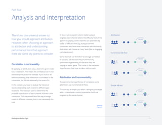 Getting attribution right 14
Part four
Analysis and Interpretation
There’s no one universal answer to
how you should approach attribution.
However, when choosing an approach
to attribution and understanding
performance from that approach
there are some key points to consider.
Correlation is not causality
By applying an attribution rule, a channel is given credit
for a conversion. This means it’s correlated, but it’s not
necessarily the cause. For example, if you click an ad
before converting, that interaction is correlated to the
conversion, but it’s not necessarily the cause of it.
In this context, you have to analyze the historical
results obtained by each channel in different past
situations. This history is used to determine the
probable contribution of each channel involved in the
conversion. This may sound like a fair way to assign
credit to different channels, but it's not necessarily the
case.
In fact, in an ecosystem where media buying is
targeted, each channel selects the difficulty level of the
"game" it’s playing. Some channels can systematically
tackle a "difficult" level (e.g. trying to convert
consumers who have never interacted with the brand).
And others will choose an "easy" level (like re- engaging
cart abandoners).
Some channels can therefore be strongly correlated
to success, not because they are intrinsically
performance-generating but because they are
playing an easier game. This is one of the inevitable
imperfections that must be taken into account.
Attribution and incrementality
To overcome the imperfection of correlation some
advertisers use incremental AB Tests.
The concept is simple: you select a test group to target
with a channel and a control population that’s not
targeted by the same channel.
Attribution
Incremental AB Test
Simple AB test
Figure 8
100,000
100,000
75,000
90,000
95,000
+25,000
 