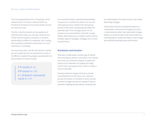 Part four - Analysis and Interpretation
The income generated by each of the groups is then
analyzed and an increment is deduced which can
therefore be attributed to the channel tested. Yet here
too, there are issues.
The first is that this solution can’t be applied to all
channels, which means you can’t get a whole picture
of each channel’s relative contribution. It would be
operationally too difficult to implement. Also, creating
all the potential combinations would place too much
importance on cardinality.
The second issue lies in the fact that with this method
you can usually only test one touchpoint at a time, so
it’s difficult to analyze the synergies associated with the
joint activation of several channels.
An incremental AB test is operationally demanding.
It requires you to divide the audience into test and
control groups and to validate that these groups
are very similar, which automatically decreases the
potential reach of the campaign tested. Do not
confuse an incremental AB test (Lift) with a simple
AB test, which allows you to compare several versions
(creative, types of campaigns, messages, etc.) in terms
of performance.
Attribution and iteration
Whenever a model values ​​a certain type of channel
then the tendency will be to over-invest in this channel.
If you then use contribution analysis to evalute the
results of this investment, the analysis will simply
confirm that it was a good choice. Which, in reality, it
may not have been.
Similarly, attribution analyzes the past to provide
recommendations for the future, but it does not
provide information on the ability of some channels
to absorb a budget increase, for example if they are
saturated. Analyzing the past doesn't necessarily tell
you anything about the impact of your next creative
advertising campaign.
These points should be considered limitations in
interpretation, and should encourage you to work
in small iterations rather than make radical changes.
Ideally, you should be able to test small variations in
marketing plans to isolate the impact of each change
and understand what generates performance.
15Getting attribution right
If A results in +5
If B results in +10
A + B doesn't necessarily
result in +15
 