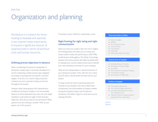 16Getting attribution right
Part five
Organization and planning
Attribution is a solution for those
looking to evaluate and optimize
cross-channel media investments.
It requires a significant amount of
expertise both in terms of technical
tools and human resources.
Defining precise objectives in advance
When considering the technical complexities of
attribution, always keep in mind that ultimately it's a
tool for evaluating a media business plan, designed
according to key objectives and specific customer
targets. To do this, it’s crucial to keep a business-
oriented (not tech-oriented) mindset at all times
throughout the project.
However, when learning about the characteristics
of different attribution models or the innumerable
features of some dedicated tools, even the most adept
marketers could easily lose sight of their business
objectives. Why do you want to use attribution? What
questions are you looking to answer? What do you
expect out of this project?
This phase of prior reflection is absolutely crucial.
Right framing for right sizing and right
communication
When you start your project, take care not to neglect
the framing phase, and make sure to involve your
various teams: media, site performance, CRM / PRM,
as well as your media agency. This phase of exchange
between the various parties will make it possible both
to evaluate your current media context and to identify
your main attribution priorities for your company.
What are the indispensable vs. optional elements of
your attribution project? Then, with this list in hand,
you’ll be able to decide what’s the best size for your
project.
To draw up this list, think in particular about the
channels to be included in this new unified vision
of attribution, the functionalities of analysis needed
during the activation phase, and the planned
activations. The table in Figure 9 could serve as your
jumping off point.
•
•
•
•
•
•
•
Media campaigns
Aﬃliates
Price comparison sites
Social networks
Free channels
CRM / PRM
Oﬄine data (sales, call center)
How much data to collect
Desired level of analysis
•
•
•
•
•
•
Interdependence of channels
ROI analysis of media budgets
Ad visibility
Post-impression tracking and capping
Cross-device tracking
Reconciliation of oﬄine data
Actions envisaged
•
•
•
•
Intra-channel adjustments
Intra-channel budget reallocation
Automatic bidding based on results
from attribution tool
Help with decision making: predictive
planning of future media plans
Figure 9
 