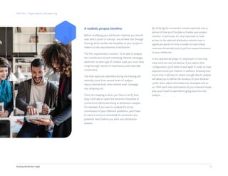 18Getting attribution right
A realistic project timeline
Before modifying your attribution method, you should
start with a proof of concept. You achieve this through
framing, which verifies the feasibility of your project in
relation to the requirements of attribution.
The first requirement is volume. To be able to analyze
the contribution of each marketing channel, campaign,
advertiser or even type of creative used, you must have
a high enough volume of impressions, and especially
conversions.
The final objectives identified during the framing will
naturally come from several levels of analysis:
macro-channel level, intra-channel level, campaign,
site, ad-group, etc.
Once this mapping is done, you have to verify how
long it will take to reach the minimum threshold of
conversions before launching an attribution analysis.
For example, if you want to analyze the actual
contribution of your different publishers, you’ll have
to reach a minimum threshold of conversions per
publisher reach before you start your attribution
analysis.
By verifying the conversion volume expected over a
period of time you’ll be able to finalize your project
timeline. In particular, it’s very important to have
access to the selected attribution solution over a
significant period of time, in order to reach these
minimum thresholds and to perform several iterations
to your media mix.
In the operational phase, it’s important to note that
most tools are not retroactive: if you adjust their
configuration, you’ll have to wait again in order to have
adjusted scores per channel. In addition, knowing how
much time it will take to obtain enough data to analyze
will allow you to define the duration of your iterative
cycles: learn, adjust the media mix, re-analyze and so
on. With each new optimization of your enacted media
plan, you’ll have to wait before going back into the
analysis.
Part five - Organization and planning
 