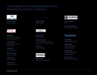 2Getting attribution right
This whitepaper has been made possible thanks to the
involvement of our partners. Thank you all.
Nicolas Levaique
Head of products
Nathalie Dufayet
Media Manager
Damien Monier
Head of Data Traffic & CRM
Gilles Giudicelli
Head of Research
Antoine Pietravalle
Customer Solutions & Innovation
Director Southern & Eastern Europe
Paolo Terzi
Analytics Manager
Sonia Peiron
Marketing Science Partner
Beth Antonelli
Measurement Business
Marketing Manager
Georges Augue
Marketing Science Lead
Southern Europe
Simon Camuzet
Marketing Science Partner
Mike Bettan
Head of Media Technology
and Innovation France
Etienne Paulin
Expertise and Innovation
Media Manager
Claire Marx
Senior Data Analyst
Carolyn Chomcy
Senior Data Analyst
Claire Gérard
Senior Data Analyst
Hugo Loriot
Managing Director US
Emmanuel Brunet
CEO
Marie-Caroline Rougé
Content & Project Manager
 