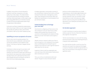 20Getting attribution right
In addition, some actions to track all channels for
attribution could have consequences on the data
quality of your other projects. The implementation
of incorrectly performed click tracking, for example,
could have a detrimental impact on other projects using
click tracking (DMP, ROPO etc). It’s therefore essential
to master the technical implementation phase and go
through phases of data validation.
At this point, you’ll have completed the implementation
phase of your project. Before you start trying to leverage
this new data and upskill your teams, check the flow
chart below to make sure you haven’t skipped any steps.
Upskilling to ensure acceptance of scores
Now it’s time to start the operational phase. First,
ensure that the various stakeholders understand and
use the new contribution scores assigned to each
channel. To do that you may have to upgrade internal
skill levels.
If attribution is a fairly new topic for your teams, it will
be important for you to support them. Training on
attribution, the tool and the models used is important to
ensure that this new measurement method is accepted
internally. If teams don’t understand how these scores
were calculated, they won’t be inclined to use them to
inform their future media buying strategy.
It’s always a good idea to communicate a summary of
your new attribution model and how it works to all those
involved (IT, business teams, media agencies, content
team). These training and communication efforts will
facilitate the implementation of recommendations from
your attribution analysis.
Understanding how to leverage
your new data
Once the tool is configured, you’ll have access to the
new contribution scores per channel and countless
analyses will be possible. But at this point it’s not
uncommon to feel paralyzed by this avalanche of data.
Where do you start? You’ll need to call on experts in
analysis.
Whether internal or external, it will be up to them to
be the driving force on the roadmap for the activation
phase, by identifying and prioritizing the types of
analyses to be carried out in order to get the maximum
added value from this new tool.
In general, it’s best to start by comparing the new
scores with those of the old attribution model and see
what conclusions you can draw.
Then, you can focus on optimizations within each
channel. The goal is to ensure that each channel
performs as well as possible before you consider
recalibrating your overall media budget between your
different marketing channels. In the long run, a test-
and-learn approach is best: your attribution model
should allow you to learn more about your targets
and their customer journey, then test different new
approaches in your media plan and identify which is the
most successful.
An iterative approach
In order for attribution to work you have to adopt an
ambitious approach that has a fixed time frame but is
also pragmatic and progressive.
The first recommendation is to start with the existing
technical ecosystem rather than embarking directly on
a long and costly implementation.
Your teams will then be able to move from their first
experience and toward more advanced technologies
or solutions. Attribution shouldn’t be approached on a
whim, but must be driven on the long-term to achieve
significant results.
Part six - Resources
 